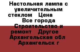 Настольная лампа с увеличительным стеклом › Цена ­ 700 - Все города Строительство и ремонт » Другое   . Архангельская обл.,Архангельск г.